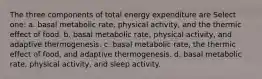 The three components of total energy expenditure are Select one: a. basal metabolic rate, physical activity, and the thermic effect of food. b. basal metabolic rate, physical activity, and adaptive thermogenesis. c. basal metabolic rate, the thermic effect of food, and adaptive thermogenesis. d. basal metabolic rate, physical activity, and sleep activity.