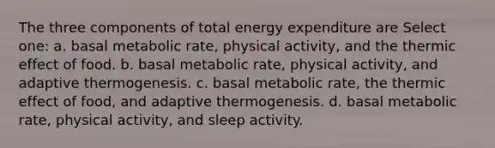 The three components of total energy expenditure are Select one: a. basal metabolic rate, physical activity, and the thermic effect of food. b. basal metabolic rate, physical activity, and adaptive thermogenesis. c. basal metabolic rate, the thermic effect of food, and adaptive thermogenesis. d. basal metabolic rate, physical activity, and sleep activity.