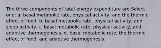 The three components of total energy expenditure are Select one: a. basal metabolic rate, physical activity, and the thermic effect of food. b. basal metabolic rate, physical activity, and sleep activity. c. basal metabolic rate, physical activity, and adaptive thermogenesis. d. basal metabolic rate, the thermic effect of food, and adaptive thermogenesis.