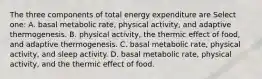 The three components of total energy expenditure are Select one: A. basal metabolic rate, physical activity, and adaptive thermogenesis. B. physical activity, the thermic effect of food, and adaptive thermogenesis. C. basal metabolic rate, physical activity, and sleep activity. D. basal metabolic rate, physical activity, and the thermic effect of food.