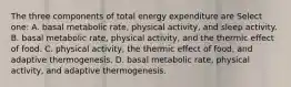 The three components of total energy expenditure are Select one: A. basal metabolic rate, physical activity, and sleep activity. B. basal metabolic rate, physical activity, and the thermic effect of food. C. physical activity, the thermic effect of food, and adaptive thermogenesis. D. basal metabolic rate, physical activity, and adaptive thermogenesis.