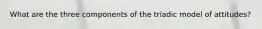 What are the three components of the triadic model of attitudes?