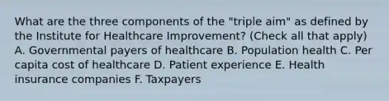 What are the three components of the "triple aim" as defined by the Institute for Healthcare Improvement? (Check all that apply) A. Governmental payers of healthcare B. Population health C. Per capita cost of healthcare D. Patient experience E. Health insurance companies F. Taxpayers