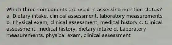 Which three components are used in assessing nutrition status? a. Dietary intake, clinical assessment, laboratory measurements b. Physical exam, clinical assessment, medical history c. Clinical assessment, medical history, dietary intake d. Laboratory measurements, physical exam, clinical assessment