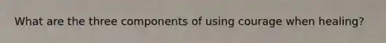 What are the three components of using courage when healing?
