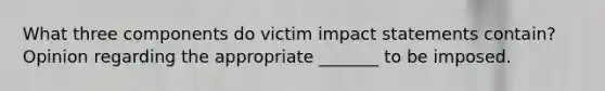 What three components do victim impact statements contain? Opinion regarding the appropriate _______ to be imposed.