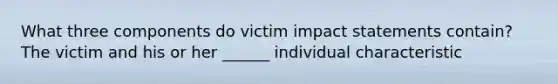 What three components do victim impact statements contain? The victim and his or her ______ individual characteristic