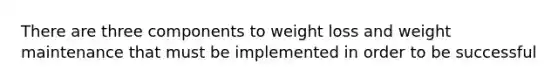 There are three components to weight loss and weight maintenance that must be implemented in order to be successful