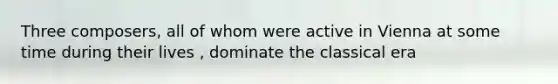 Three composers, all of whom were active in Vienna at some time during their lives , dominate the classical era