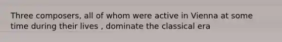 Three composers, all of whom were active in Vienna at some time during their lives , dominate the classical era