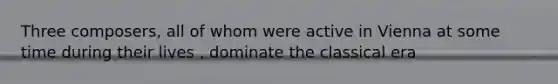 Three composers, all of whom were active in Vienna at some time during their lives , dominate the classical era