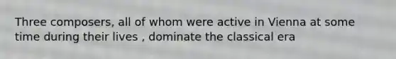 Three composers, all of whom were active in Vienna at some time during their lives , dominate the classical era