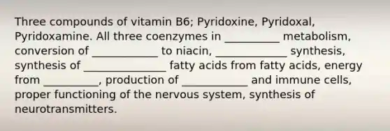 Three compounds of vitamin B6; Pyridoxine, Pyridoxal, Pyridoxamine. All three coenzymes in __________ metabolism, conversion of ____________ to niacin, _____________ synthesis, synthesis of _______________ fatty acids from fatty acids, energy from __________, production of ____________ and immune cells, proper functioning of the <a href='https://www.questionai.com/knowledge/kThdVqrsqy-nervous-system' class='anchor-knowledge'>nervous system</a>, synthesis of neurotransmitters.