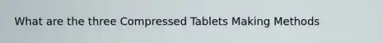 What are the three Compressed Tablets Making Methods