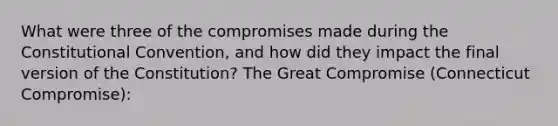 What were three of the compromises made during the Constitutional Convention, and how did they impact the final version of the Constitution? The Great Compromise (Connecticut Compromise):