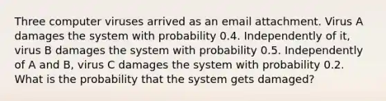 Three computer viruses arrived as an email attachment. Virus A damages the system with probability 0.4. Independently of it, virus B damages the system with probability 0.5. Independently of A and B, virus C damages the system with probability 0.2. What is the probability that the system gets damaged?