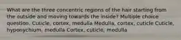 What are the three concentric regions of the hair starting from the outside and moving towards the inside? Multiple choice question. Cuticle, cortex, medulla Medulla, cortex, cuticle Cuticle, hyponychium, medulla Cortex, cuticle, medulla