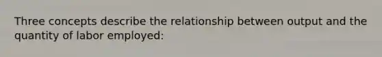 Three concepts describe the relationship between output and the quantity of labor employed: