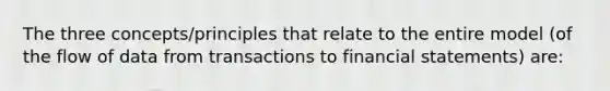 The three concepts/principles that relate to the entire model (of the flow of data from transactions to financial statements) are: