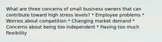 What are three concerns of small business owners that can contribute toward high stress levels? * Employee problems * Worries about competition * Changing market demand * Concerns about being too independent * Having too much flexibility