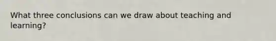 What three conclusions can we draw about teaching and learning?