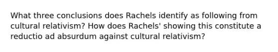 What three conclusions does Rachels identify as following from cultural relativism? How does Rachels' showing this constitute a reductio ad absurdum against cultural relativism?