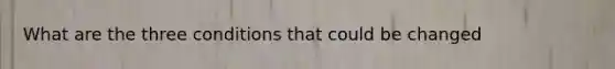 What are the three conditions that could be changed