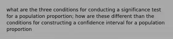 what are the three conditions for conducting a significance test for a population proportion; how are these different than the conditions for constructing a confidence interval for a population proportion