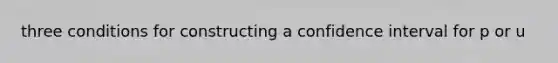 three conditions for constructing a confidence interval for p or u