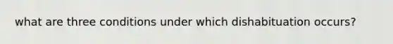 what are three conditions under which dishabituation occurs?