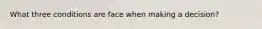 What three conditions are face when making a decision?