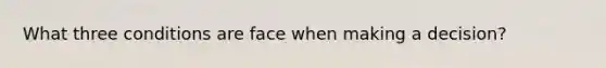 What three conditions are face when making a decision?