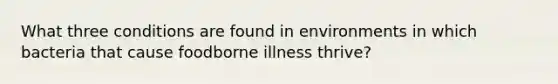 What three conditions are found in environments in which bacteria that cause foodborne illness thrive?