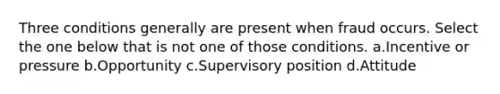 Three conditions generally are present when fraud occurs. Select the one below that is not one of those conditions. a.Incentive or pressure b.Opportunity c.Supervisory position d.Attitude