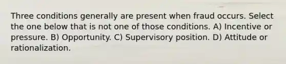 Three conditions generally are present when fraud occurs. Select the one below that is not one of those conditions. A) Incentive or pressure. B) Opportunity. C) Supervisory position. D) Attitude or rationalization.