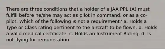 There are three conditions that a holder of a JAA PPL (A) must fulfill before he/she may act as pilot in command, or as a co-pilot. Which of the following is not a requirement? a. Holds a Type or Class rating pertinent to the aircraft to be flown. b. Holds a valid medical certificate. c. Holds an Instrument Rating. d. Is not flying for remuneration