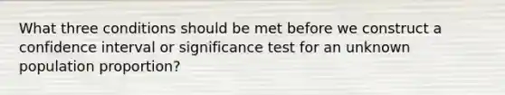 What three conditions should be met before we construct a confidence interval or significance test for an unknown population proportion?