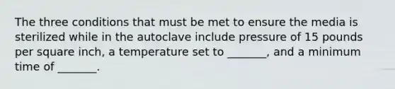 The three conditions that must be met to ensure the media is sterilized while in the autoclave include pressure of 15 pounds per square inch, a temperature set to _______, and a minimum time of _______.