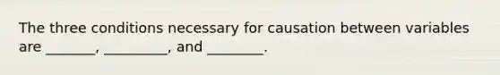 The three conditions necessary for causation between variables are _______, _________, and ________.