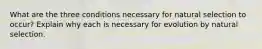 What are the three conditions necessary for natural selection to occur? Explain why each is necessary for evolution by natural selection.
