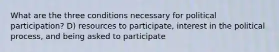 What are the three conditions necessary for political participation? D) resources to participate, interest in the political process, and being asked to participate