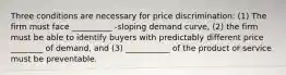 Three conditions are necessary for price​ discrimination: (1) The firm must face __________ -sloping demand​ curve, (2) the firm must be able to identify buyers with predictably different price ________ of​ demand, and​ (3) ___________ of the product or service must be preventable.