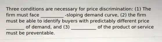 Three conditions are necessary for price​ discrimination: (1) The firm must face __________ -sloping demand​ curve, (2) the firm must be able to identify buyers with predictably different price ________ of​ demand, and​ (3) ___________ of the product or service must be preventable.