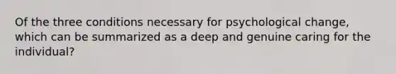 Of the three conditions necessary for psychological change, which can be summarized as a deep and genuine caring for the individual?