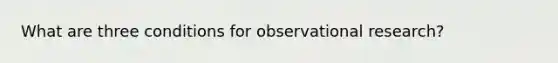 What are three conditions for observational research?