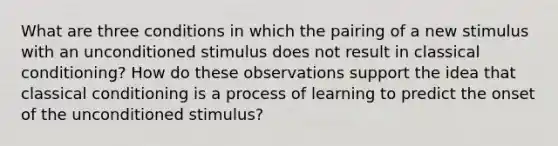 What are three conditions in which the pairing of a new stimulus with an unconditioned stimulus does not result in classical conditioning? How do these observations support the idea that classical conditioning is a process of learning to predict the onset of the unconditioned stimulus?