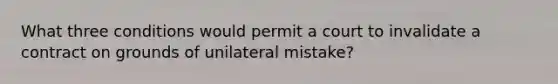 What three conditions would permit a court to invalidate a contract on grounds of unilateral mistake?