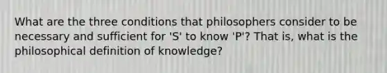 What are the three conditions that philosophers consider to be necessary and sufficient for 'S' to know 'P'? That is, what is the philosophical definition of knowledge?