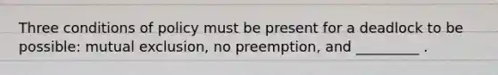 Three conditions of policy must be present for a deadlock to be possible: mutual exclusion, no preemption, and _________ .