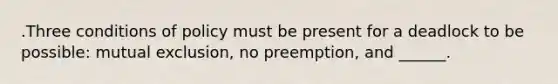 .Three conditions of policy must be present for a deadlock to be possible: mutual exclusion, no preemption, and ______.